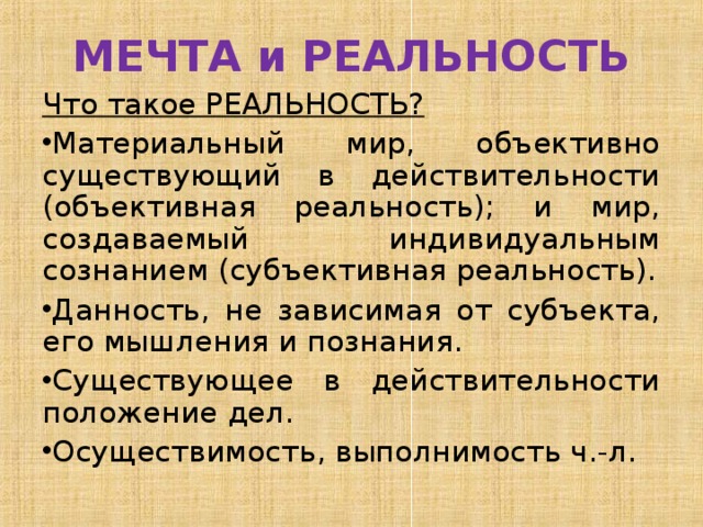 МЕЧТА и РЕАЛЬНОСТЬ Что такое РЕАЛЬНОСТЬ? Материальный мир, объективно существующий в действительности (объективная реальность); и мир, создаваемый индивидуальным сознанием (субъективная реальность). Данность, не зависимая от субъекта, его мышления и познания. Существующее в действительности положение дел. Осуществимость, выполнимость ч.-л. 