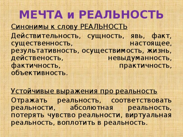 МЕЧТА и РЕАЛЬНОСТЬ Синонимы к слову РЕАЛЬНОСТЬ Действительность, сущность, явь, факт, существенность, настоящее, результативность, осуществимость, жизнь, действеность, невыдуманность, фактичность, практичность, объективность. Устойчивые выражения про реальность Отражать реальность, соответствовать реальности, абсолютная реальность, потерять чувство реальности, виртуальная реальность, воплотить в реальность. 