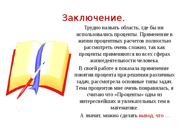 Заключение. Трудно назвать область, где бы ни использовались проценты. Применение в жизни процентных расчетов полностью рассмотреть очень сложно, так как проценты применяются во всех сферах жизнедеятельности человека. В своей работе я показала применение понятия процента при решении различных задач, рассмотрела основные типы задач. Тема процентов мне очень понравилась, я считаю что «Проценты» одна из интереснейших и увлекательных тем в математике.  А значит, можно сделать вывод, что … 