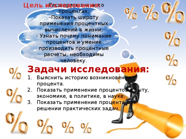 Цель исследования: - - Расширить знания о процентах; -Показать широту применения процентных вычислений в жизни; - Узнать почему понимание процентов и умение производить процентные расчеты, необходимы человеку. Задачи исследования: Выяснить историю возникновения процента. Показать применение процентов в быту, экономике, в политике, в науке. Показать применение процента при решении практических задач. 