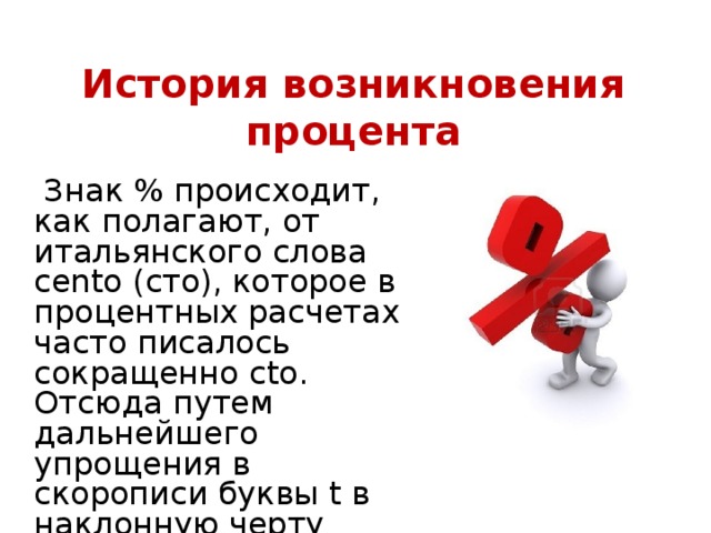 История возникновения процента  Знак % происходит, как полагают, от итальянского слова cento (сто), которое в процентных расчетах часто писалось сокращенно cto. Отсюда путем дальнейшего упрощения в скорописи буквы t в наклонную черту произошел современный символ для обозначения процента. 