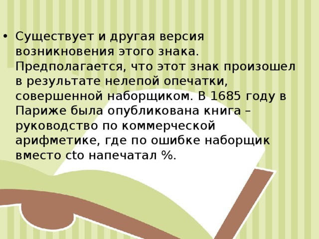 Существует и другая версия возникновения этого знака. Предполагается, что этот знак произошел в результате нелепой опечатки, совершенной наборщиком. В 1685 году в Париже была опубликована книга – руководство по коммерческой арифметике, где по ошибке наборщик вместо cto напечатал %. 