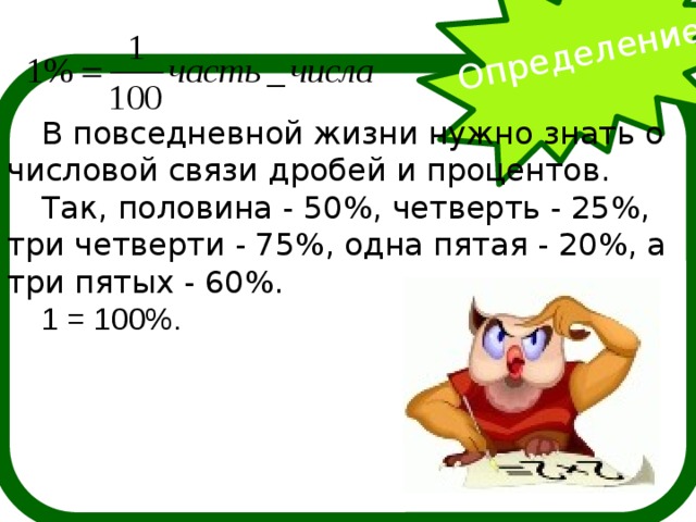 Определение  В повседневной жизни нужно знать о числовой связи дробей и процентов. Так, половина - 50%, четверть - 25%, три четверти - 75%, одна пятая - 20%, а три пятых - 60%. 1 = 100%.      