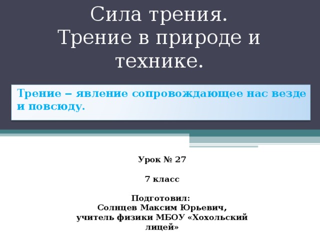 Сила трения.  Трение в природе и технике. Трение ‒ явление сопровождающее нас везде и повсюду. Урок № 27  7 класс  Подготовил: Солнцев Максим Юрьевич, учитель физики МБОУ «Хохольский лицей» 