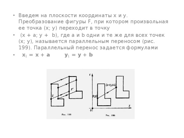 Введем на плоскости координаты х и у. Преобразование фигуры F, при котором произвольная ее точка (х; у) переходит в точку  (х + а; у +  b), где а и b одни и те же для всех точек (х; у), называется параллельным переносом (рис. 199). Параллельный перенос задается формулами    x 1 = x + а у 1 = у + b 