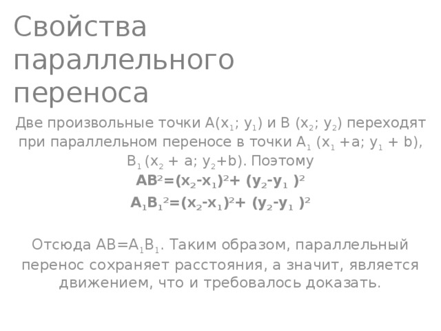 Свойства параллельного переноса Две произвольные точки А(х 1 ; у 1 ) и В (х 2 ; у 2 ) переходят при параллельном переносе в точки А 1 (х 1  +а; у 1  + b), В 1 (х 2  + а; y 2 +b). Поэтому  АВ 2 =(х 2 -х 1 ) 2 + (у 2 -у 1  ) 2 A 1 B 1 2 =(х 2 -х 1 ) 2 + (у 2 -у 1  ) 2 Отсюда АВ=А 1 В 1 . Таким образом, параллельный перенос сохраняет расстояния, а значит, является движением, что и требовалось доказать. 