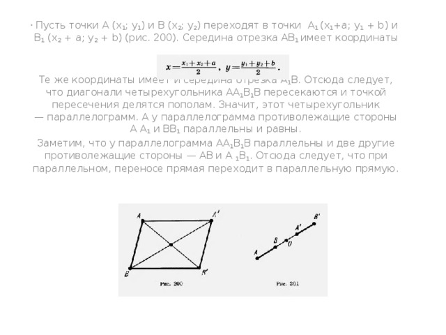   Пусть точки A (x 1 ; y 1 ) и В (x 2 ; y 2 ) переходят в точки A 1 (x 1 +а; y 1  + b) и В 1 (х 2  + а; y 2  + b) (рис. 200). Середина отрезка АВ 1 имеет координаты   Те же координаты имеет и середина отрезка А 1 В. Отсюда следует, что диагонали четырехугольника АА 1 В 1 В пересекаются и точкой пересечения делятся пополам. Значит, этот четырехугольник — параллелограмм. А у параллелограмма противолежащие стороны А А 1 и ВВ 1 параллельны и равны. Заметим, что у параллелограмма АА 1 В 1 В параллельны и две другие противолежащие стороны — АВ и А 1 В 1 . Отсюда следует, что при параллельном, переносе прямая переходит в параллельную прямую. 