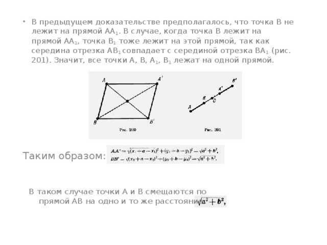 В предыдущем доказательстве предполагалось, что точка В не лежит на прямой АА 1 . В случае, когда точка В лежит на прямой АА 1 , точка В 1 тоже лежит на этой прямой, так как середина отрезка АВ 1 совпадает с серединой отрезка ВА 1 (рис. 201). Значит, все точки А, В, А 1 , В 1 лежат на одной прямой.  Таким образом:  В таком случае точки А и В смещаются по прямой АВ на одно и то же расстояние   
