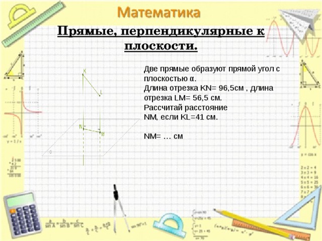   Прямые, перпендикулярные к плоскости.   Две прямые образуют прямой угол с плоскостью α. Длина отрезка KN= 96,5cм , длина отрезка LM= 56,5 см.  Рассчитай расстояние NM, если KL=41 см.   NM= … см 