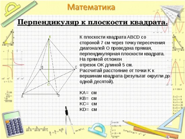  Перпендикуляр к плоскости квадрата. К плоскости квадрата ABCD со стороной 7 см через точку пересечения диагоналей O проведена прямая, перпендикулярная плоскости квадрата. На прямой отложен отрезок OK длиной 5 см. Рассчитай расстояние от точки K к вершинам квадрата (результат округли до одной десятой).   KA=  см KB=  см KC=  см KD=  см 