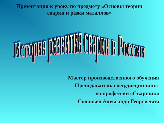 Презентация к уроку по предмету «Основы теории сварки и резки металлов»   Мастер производственного обучения Преподаватель спец.дисциплины по профессии «Сварщик» Соловьев Александр Георгиевич 