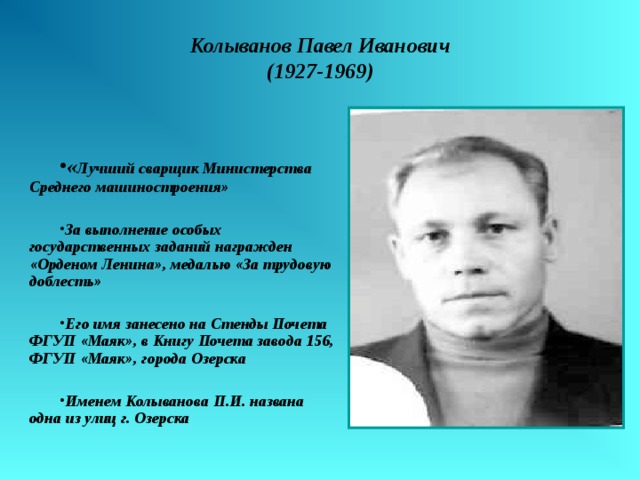 Колыванов Павел Иванович  (1927-1969) « Лучший сварщик Министерства Среднего машиностроения»  За выполнение особых государственных заданий награжден «Орденом Ленина», медалью «За трудовую доблесть»  Его имя занесено на Стенды Почета ФГУП «Маяк», в Книгу Почета завода 156, ФГУП «Маяк», города Озерска  Именем Колыванова П.И. названа одна из улиц г. Озерска 