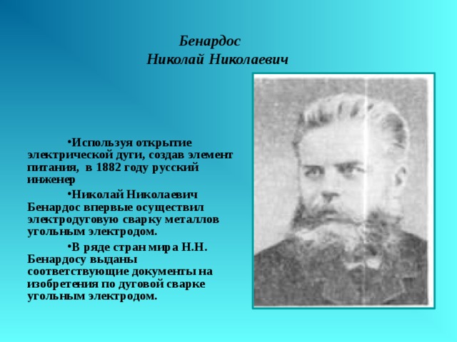  Бенардос  Николай Николаевич Используя открытие электрической дуги, создав элемент питания, в 1882 году русский инженер Николай Николаевич Бенардос впервые осуществил электродуговую сварку металлов угольным электродом. В ряде стран мира Н.Н. Бенардосу выданы соответствующие документы на изобретения по дуговой сварке угольным электродом.  