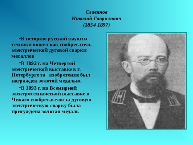 Славянов  Николай Гаврилович  (1854-1897) В историю русской науки и техники вошел как изобретатель электрической дуговой сварки металлов В 1892 г. на Четвертой электрической выставке в г. Петербурге за изобретение был награжден золотой медалью. В 1893 г. на Всемирной электротехнической выставке в Чикаго изобретателю за дуговую электрическую сварку была присуждена золотая медаль 