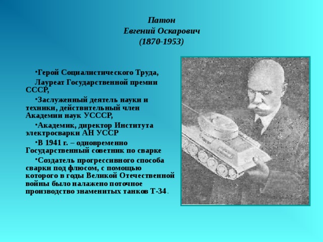Патон  Евгений Оскарович  (1870-1953) Герой Социалистического Труда, Лауреат Государственной премии СССР, Заслуженный деятель науки и техники, действительный член Академии наук УСССР, Академик, директор Института электросварки АН УССР В 1941 г. – одновременно Государственный советник по сварке Создатель прогрессивного способа сварки под флюсом, с помощью которого в годы Великой Отечественной войны было налажено поточное производство знаменитых танков Т-34 . 