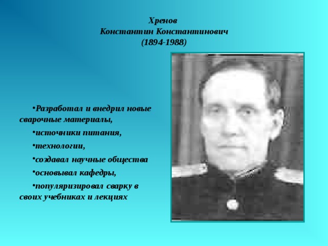 Хренов  Константин Константинович  (1894-1988) Разработал и внедрил новые сварочные материалы, источники питания, технологии, создавал научные общества основывал кафедры, популяризировал сварку в своих учебниках и лекциях 