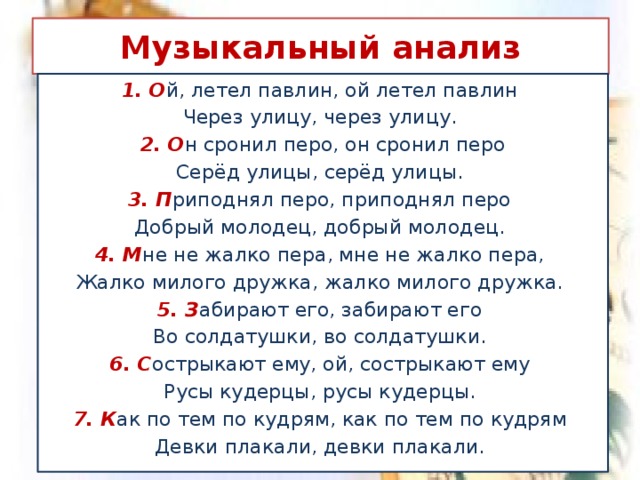 Музыкальный анализ 1. О й, летел павлин, ой летел павлин Через улицу, через улицу. 2. О н сронил перо, он сронил перо Серёд улицы, серёд улицы. 3. П риподнял перо, приподнял перо Добрый молодец, добрый молодец. 4. М не не жалко пера, мне не жалко пера, Жалко милого дружка, жалко милого дружка. 5. З абирают его, забирают его Во солдатушки, во солдатушки. 6. С острыкают ему, ой, сострыкают ему Русы кудерцы, русы кудерцы. 7. К ак по тем по кудрям, как по тем по кудрям Девки плакали, девки плакали.