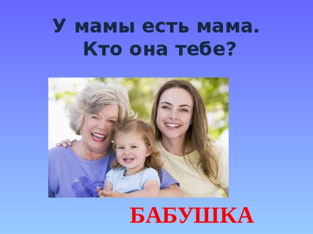 У мамы есть мама.  Кто она тебе? БАБУШКА 