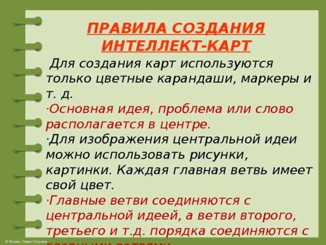 ПРАВИЛА СОЗДАНИЯ ИНТЕЛЛЕКТ-КАРТ    Для создания карт используются только цветные карандаши, маркеры и т. д.  ·Основная идея, проблема или слово располагается в центре.  ·Для изображения центральной идеи можно использовать рисунки, картинки. Каждая главная ветвь имеет свой цвет.  ·Главные ветви соединяются с центральной идеей, а ветви второго, третьего и т.д. порядка соединяются с главными ветвями .