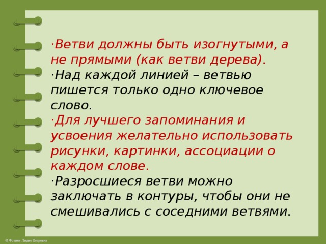 · Ветви должны быть изогнутыми, а не прямыми (как ветви дерева).  ·Над каждой линией – ветвью пишется только одно ключевое слово.  ·Для лучшего запоминания и усвоения желательно использовать рисунки, картинки, ассоциации о каждом слове.  ·Разросшиеся ветви можно заключать в контуры, чтобы они не смешивались с соседними ветвями.