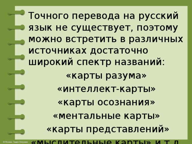 Точного перевода на русский язык не существует, поэтому можно встретить в различных источниках достаточно широкий спектр названий:  «карты разума» «интеллект-карты» «карты осознания» «ментальные карты»  «карты представлений» «мыслительные карты» и т.д.