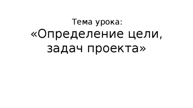 Тема урока: «Определение цели, задач проекта» 