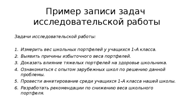 Пример записи задач  исследовательской работы Задачи исследовательской работы:  Измерить вес школьных портфелей у учащихся 1-А класса. Выявить причины избыточного веса портфелей. Доказать влияние тяжелых портфелей на здоровье школьника. Ознакомиться с опытом зарубежных школ по решению данной проблемы. Провести анкетирование среди учащихся 1-А класса нашей школы. Разработать рекомендации по снижению веса школьного портфеля. 