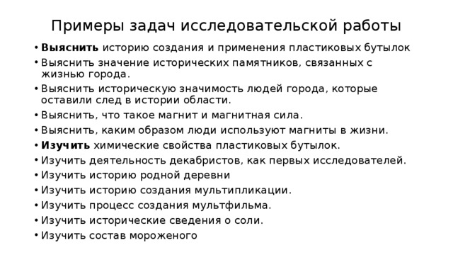 Примеры задач исследовательской работы   Выяснить историю создания и применения пластиковых бутылок Выяснить значение исторических памятников, связанных с жизнью города. Выяснить историческую значимость людей города, которые оставили след в истории области. Выяснить, что такое магнит и магнитная сила. Выяснить, каким образом люди используют магниты в жизни. Изучить химические свойства пластиковых бутылок. Изучить деятельность декабристов, как первых исследователей. Изучить историю родной деревни Изучить историю создания мультипликации. Изучить процесс создания мультфильма. Изучить исторические сведения о соли. Изучить состав мороженого 