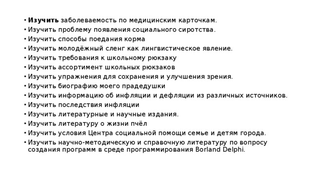 Изучить заболеваемость по медицинским карточкам. Изучить проблему появления социального сиротства. Изучить способы поедания корма Изучить молодёжный сленг как лингвистическое явление. Изучить требования к школьному рюкзаку Изучить ассортимент школьных рюкзаков Изучить упражнения для сохранения и улучшения зрения. Изучить биографию моего прадедушки Изучить информацию об инфляции и дефляции из различных источников. Изучить последствия инфляции Изучить литературные и научные издания. Изучить литературу о жизни пчёл Изучить условия Центра социальной помощи семье и детям города. Изучить научно-методическую и справочную литературу по вопросу создания программ в среде программирования Borland Delphi. 