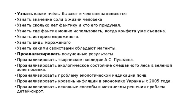 Узнать какие пчёлы бывают и чем они занимаются Узнать значение соли в жизни человека Узнать сколько лет фантику и кто его придумал. Узнать где фантик можно использовать, когда конфета уже съедена. Узнать историю мороженого. Узнать виды мороженого Узнать какими свойствами обладают магниты. Проанализировать полученные результаты. Проанализировать творческое наследие А.С. Пушкина. Проанализировать экологическое состояние смешанного леса в зеленой зоне поселка. Проанализировать проблему экологической индикации почв. Проанализировать уровень инфляции в экономике Украины с 2005 года. Проанализировать основные способы и механизмы решения проблем детей-сирот. 