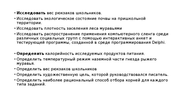 Исследовать вес рюкзаков школьников. Исследовать экологическое состояние почвы на пришкольной территории. Исследовать плотность заселения леса муравьями Исследовать распространение применения компьютерного сленга среди различных социальных групп с помощью интерактивных анкет и тестирующей программы, созданной в среде программирования Delphi. Определить калорийность исследуемых продуктов питания. Определить температурный режим наземной части гнезда рыжего муравья. Определить вес рюкзаков школьников Определить художественную цель, которой руководствовался писатель. Определить наиболее рациональный способ отбора корней для каждого типа заданий. 