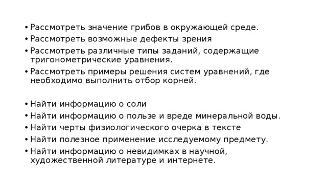 Рассмотреть значение грибов в окружающей среде. Рассмотреть возможные дефекты зрения Рассмотреть различные типы заданий, содержащие тригонометрические уравнения. Рассмотреть примеры решения систем уравнений, где необходимо выполнить отбор корней. Найти информацию о соли Найти информацию о пользе и вреде минеральной воды. Найти черты физиологического очерка в тексте Найти полезное применение исследуемому предмету. Найти информацию о невидимках в научной, художественной литературе и интернете. 