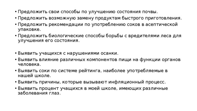 Предложить свои способы по улучшению состояния почвы. Предложить возможную замену продуктам быстрого приготовления. Предложить рекомендации по употреблению соков в асептической упаковке. Предложить биологические способы борьбы с вредителями леса для улучшения его состояния. Выявить учащихся с нарушениями осанки. Выявить влияние различных компонентов пищи на функции органов человека. Выявить соки по системе рейтинга, наиболее употребляемые в нашей школе. Выявить причины, которые вызывают инфляционный процесс. Выявить процент учащихся в моей школе, имеющих различные заболевания глаз. 