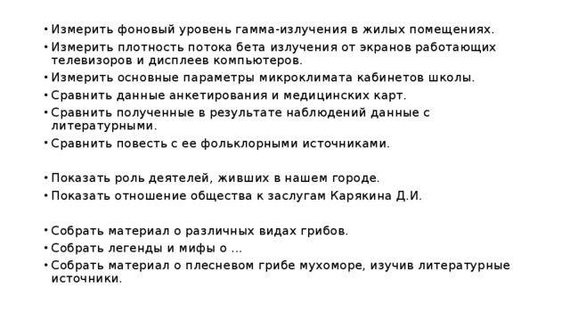 Измерить фоновый уровень гамма-излучения в жилых помещениях. Измерить плотность потока бета излучения от экранов работающих телевизоров и дисплеев компьютеров. Измерить основные параметры микроклимата кабинетов школы. Сравнить данные анкетирования и медицинских карт. Сравнить полученные в результате наблюдений данные с литературными. Сравнить повесть с ее фольклорными источниками. Показать роль деятелей, живших в нашем городе. Показать отношение общества к заслугам Карякина Д.И. Собрать материал о различных видах грибов. Собрать легенды и мифы о ... Собрать материал о плесневом грибе мухоморе, изучив литературные источники. 