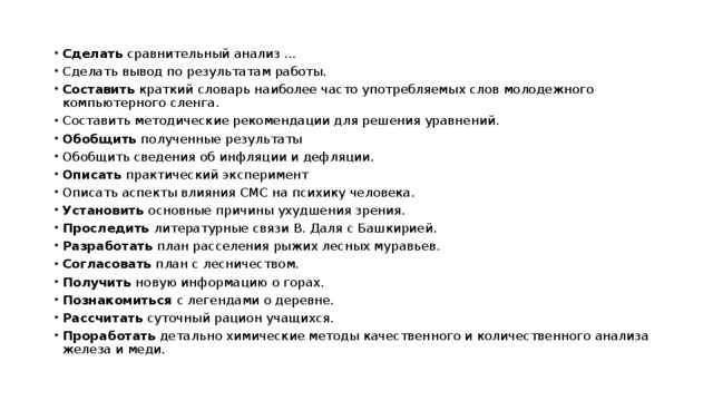 Сделать сравнительный анализ ... Сделать вывод по результатам работы. Составить краткий словарь наиболее часто употребляемых слов молодежного компьютерного сленга. Составить методические рекомендации для решения уравнений. Обобщить полученные результаты Обобщить сведения об инфляции и дефляции. Описать практический эксперимент Описать аспекты влияния СМС на психику человека. Установить основные причины ухудшения зрения. Проследить литературные связи В. Даля с Башкирией. Разработать план расселения рыжих лесных муравьев. Согласовать план с лесничеством. Получить новую информацию о горах. Познакомиться с легендами о деревне. Рассчитать суточный рацион учащихся. Проработать детально химические методы качественного и количественного анализа железа и меди. 