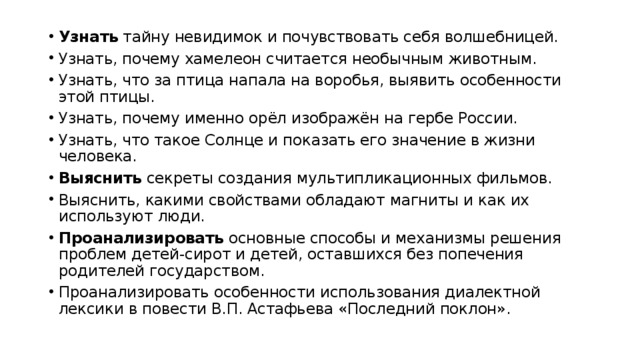 Узнать тайну невидимок и почувствовать себя волшебницей. Узнать, почему хамелеон считается необычным животным. Узнать, что за птица напала на воробья, выявить особенности этой птицы. Узнать, почему именно орёл изображён на гербе России. Узнать, что такое Солнце и показать его значение в жизни человека. Выяснить секреты создания мультипликационных фильмов. Выяснить, какими свойствами обладают магниты и как их используют люди. Проанализировать основные способы и механизмы решения проблем детей-сирот и детей, оставшихся без попечения родителей государством. Проанализировать особенности использования диалектной лексики в повести В.П. Астафьева «Последний поклон». 