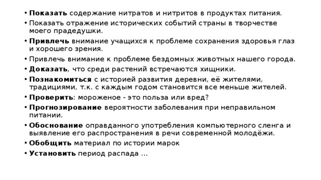 Показать содержание нитратов и нитритов в продуктах питания. Показать отражение исторических событий страны в творчестве моего прадедушки. Привлечь внимание учащихся к проблеме сохранения здоровья глаз и хорошего зрения. Привлечь внимание к проблеме бездомных животных нашего города. Доказать , что среди растений встречаются хищники. Познакомиться с историей развития деревни, её жителями, традициями, т.к. с каждым годом становится все меньше жителей. Проверить : мороженое - это польза или вред? Прогнозирование вероятности заболевания при неправильном питании. Обоснование оправданного употребления компьютерного сленга и выявление его распространения в речи современной молодёжи. Обобщить материал по истории марок Установить период распада ... 