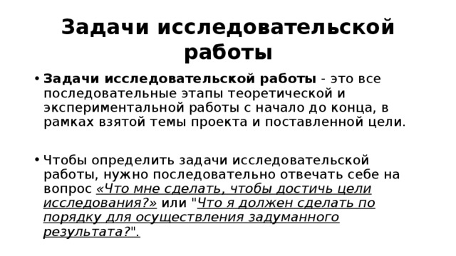 Задачи исследовательской работы Задачи исследовательской работы - это все последовательные этапы теоретической и экспериментальной работы с начало до конца, в рамках взятой темы проекта и поставленной цели. Чтобы определить задачи исследовательской работы, нужно последовательно отвечать себе на вопрос «Что мне сделать, чтобы достичь цели исследования?» или 