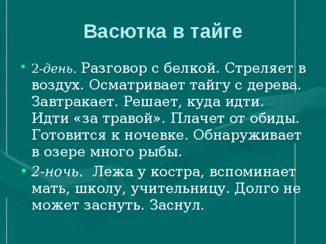 Васютка в тайге 2- день.  Разговор с белкой. Стреляет в воздух. Осматривает тайгу с дерева. Завтракает. Решает, куда идти. Идти «за травой». Плачет от обиды. Готовится к ночевке. Обнаруживает в озере много рыбы. 2-ночь. Лежа у костра, вспоминает мать, школу, учительницу. Долго не может заснуть.  Заснул.   