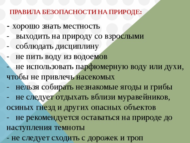 ПРАВИЛА БЕЗОПАСНОСТИ НА ПРИРОДЕ:   - хорошо знать местность  - выходить на природу со взрослыми  - соблюдать дисциплину  - не пить воду из водоемов  - не использовать парфюмерную воду или духи, чтобы не привлечь насекомых  - нельзя собирать незнакомые ягоды и грибы  - не следует отдыхать вблизи муравейников, осиных гнезд и других опасных объектов  - не рекомендуется оставаться на природе до наступления темноты  - не следует сходить с дорожек и троп