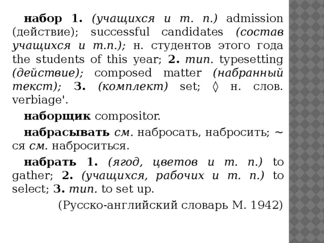 набор 1. (учащихся и т. п.) admission (действие); successful candidates (состав учащихся и т.п.); н. студентов этого года the students of this year; 2.  тип. typesetting (действие); composed matter (набранный текст);  З.  (комплект) set; ◊ н. слов. verbiage'. наборщик compositor. набрасывать см. набросать, набросить; ~ ся см. наброситься. набрать 1. (ягод, цветов и т. п.) to gather; 2.  (учащихся, рабочих и т. п.) to select; 3.  тип. to set up. (Русско-английский словарь M. 1942) 