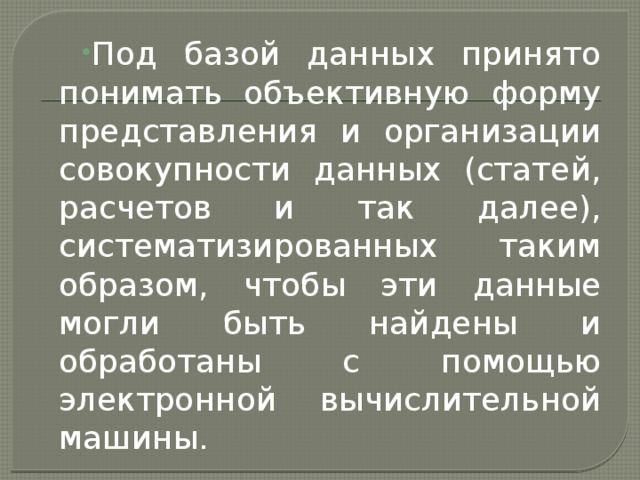 Под базой данных принято понимать объективную форму представления и организации совокупности данных (статей, расчетов и так далее), систематизированных таким образом, чтобы эти данные могли быть найдены и обработаны с помощью электронной вычислительной машины. 