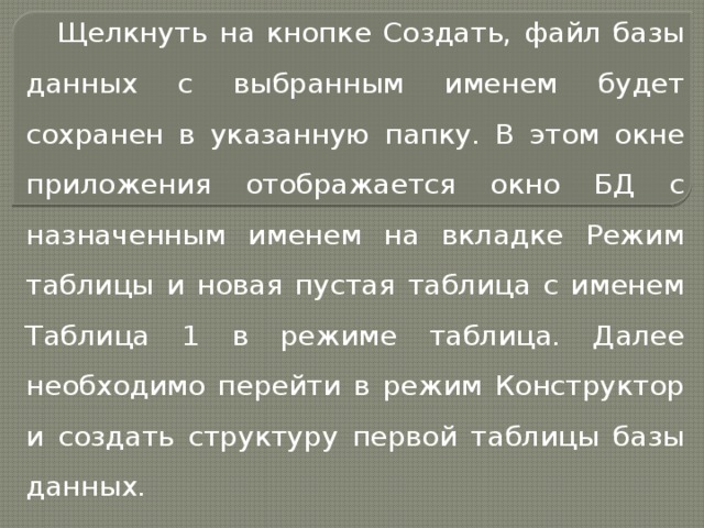 Щелкнуть на кнопке Создать, файл базы данных с выбранным именем будет сохранен в указанную папку. В этом окне приложения отображается окно БД с назначенным именем на вкладке Режим таблицы и новая пустая таблица с именем Таблица 1 в режиме таблица. Далее необходимо перейти в режим Конструктор и создать структуру первой таблицы базы данных. 