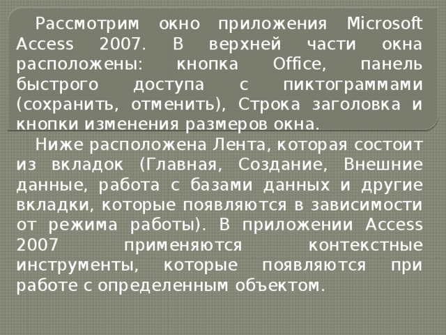 Рассмотрим окно приложения Microsoft Access 2007. В верхней части окна расположены: кнопка Office, панель быстрого доступа с пиктограммами (сохранить, отменить), Строка заголовка и кнопки изменения размеров окна. Ниже расположена Лента, которая состоит из вкладок (Главная, Создание, Внешние данные, работа с базами данных и другие вкладки, которые появляются в зависимости от режима работы). В приложении Access 2007 применяются контекстные инструменты, которые появляются при работе с определенным объектом. 