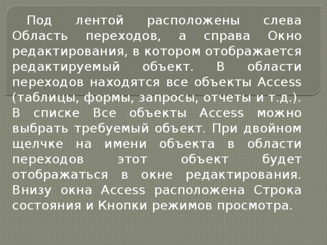 Под лентой расположены слева Область переходов, а справа Окно редактирования, в котором отображается редактируемый объект. В области переходов находятся все объекты Access (таблицы, формы, запросы, отчеты и т.д.). В списке Все объекты Access можно выбрать требуемый объект. При двойном щелчке на имени объекта в области переходов этот объект будет отображаться в окне редактирования. Внизу окна Access расположена Строка состояния и Кнопки режимов просмотра. 