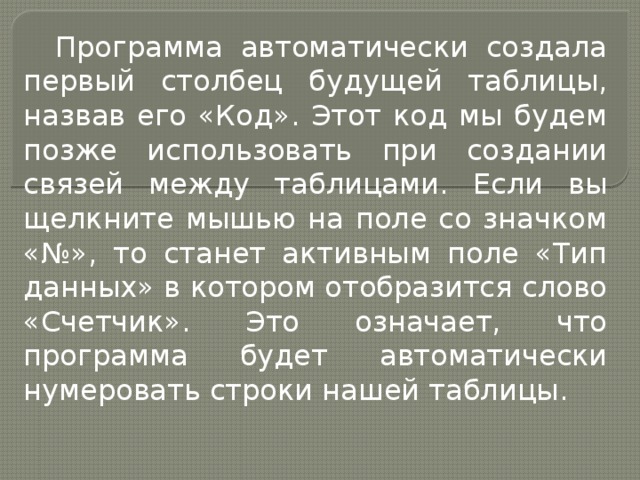 Программа автоматически создала первый столбец будущей таблицы, назвав его «Код». Этот код мы будем позже использовать при создании связей между таблицами. Если вы щелкните мышью на поле со значком «№», то станет активным поле «Тип данных» в котором отобразится слово «Счетчик». Это означает, что программа будет автоматически нумеровать строки нашей таблицы. 