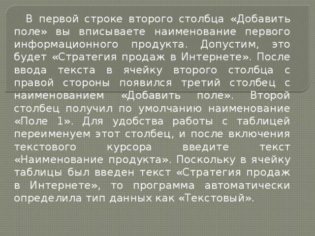 В первой строке второго столбца «Добавить поле» вы вписываете наименование первого информационного продукта. Допустим, это будет «Стратегия продаж в Интернете». После ввода текста в ячейку второго столбца с правой стороны появился третий столбец с наименованием «Добавить поле». Второй столбец получил по умолчанию наименование «Поле 1». Для удобства работы с таблицей переименуем этот столбец, и после включения текстового курсора введите текст «Наименование продукта». Поскольку в ячейку таблицы был введен текст «Стратегия продаж в Интернете», то программа автоматически определила тип данных как «Текстовый». 