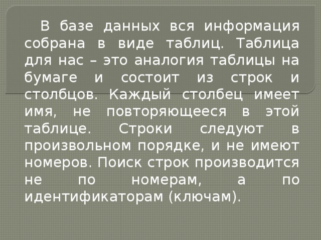 В базе данных вся информация собрана в виде таблиц. Таблица для нас – это аналогия таблицы на бумаге и состоит из строк и столбцов. Каждый столбец имеет имя, не повторяющееся в этой таблице. Строки следуют в произвольном порядке, и не имеют номеров. Поиск строк производится не по номерам, а по идентификаторам (ключам). 