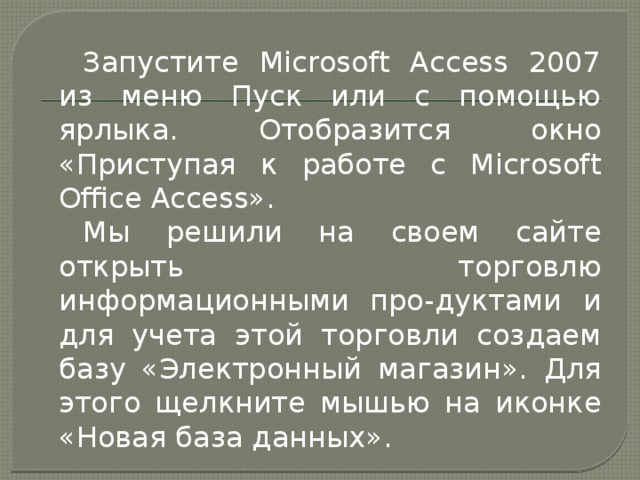 Запустите Microsoft Access 2007 из меню Пуск или с помощью ярлыка. Отобразится окно «Приступая к работе с Microsoft Office Access». Мы решили на своем сайте открыть торговлю информационными про-дуктами и для учета этой торговли создаем базу «Электронный магазин». Для этого щелкните мышью на иконке «Новая база данных». 