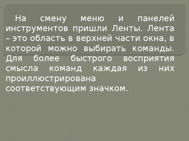 На смену меню и панелей инструментов пришли Ленты. Лента – это область в верхней части окна, в которой можно выбирать команды. Для более быстрого восприятия смысла команд каждая из них проиллюстрирована соответствующим значком. 